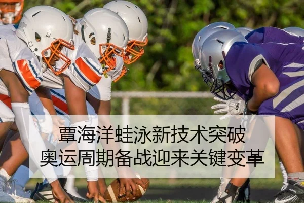 覃海洋蛙泳新技术突破 奥运周期备战迎来关键变革